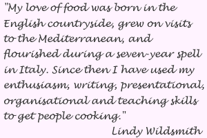 My love of food was born in the English countryside, grew on visits to the Mediterranean and flourished during a 7 year spell in Italy.